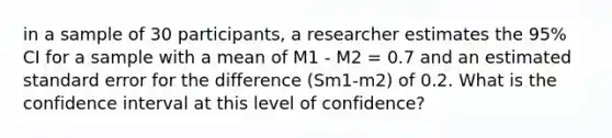 in a sample of 30 participants, a researcher estimates the 95% CI for a sample with a mean of M1 - M2 = 0.7 and an estimated standard error for the difference (Sm1-m2) of 0.2. What is the confidence interval at this level of confidence?