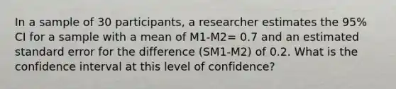 In a sample of 30 participants, a researcher estimates the 95% CI for a sample with a mean of M1-M2= 0.7 and an estimated standard error for the difference (SM1-M2) of 0.2. What is the confidence interval at this level of confidence?