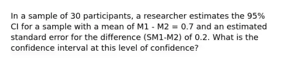 In a sample of 30 participants, a researcher estimates the 95% CI for a sample with a mean of M1 - M2 = 0.7 and an estimated standard error for the difference (SM1-M2) of 0.2. What is the confidence interval at this level of confidence?