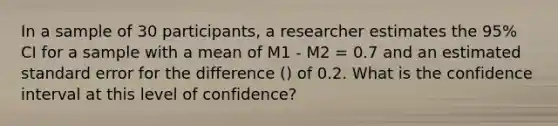 In a sample of 30 participants, a researcher estimates the 95% CI for a sample with a mean of M1 - M2 = 0.7 and an estimated standard error for the difference () of 0.2. What is the confidence interval at this level of confidence?