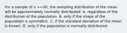 For a sample of 𝑛 >=30, the sampling distribution of the mean will be approximately normally distributed: A. regardless of the distribution of the population. B. only if the shape of the population is symmetric. C. if the standard deviation of the mean is known. D. only if the population is normally distributed.