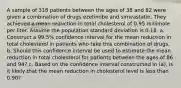 A sample of 318 patients between the ages of 38 and 82 were given a combination of drugs ezetimibe and simvastatin. They achieved a mean reduction in total cholesterol of 0.95 millimole per liter. Assume the population standard deviation is 0.18. a. Construct a 99.5% confidence interval for the mean reduction in total cholesterol in patients who take this combination of drugs. b. Should this confidence interval be used to estimate the mean reduction in total cholesterol for patients between the ages of 86 and 94? c. Based on the confidence interval constructed in (a), is it likely that the mean reduction in cholesterol level is less than 0.90?