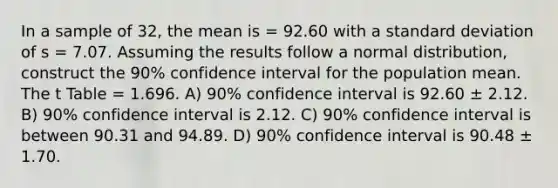 In a sample of 32, the mean is = 92.60 with a <a href='https://www.questionai.com/knowledge/kqGUr1Cldy-standard-deviation' class='anchor-knowledge'>standard deviation</a> of s = 7.07. Assuming the results follow a normal distribution, construct the 90% confidence interval for the population mean. The t Table = 1.696. A) 90% confidence interval is 92.60 ± 2.12. B) 90% confidence interval is 2.12. C) 90% confidence interval is between 90.31 and 94.89. D) 90% confidence interval is 90.48 ± 1.70.