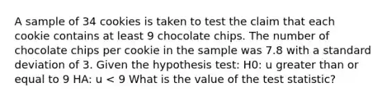 A sample of 34 cookies is taken to test the claim that each cookie contains at least 9 chocolate chips. The number of chocolate chips per cookie in the sample was 7.8 with a standard deviation of 3. Given the hypothesis test: H0: u greater than or equal to 9 HA: u < 9 What is the value of the test statistic?