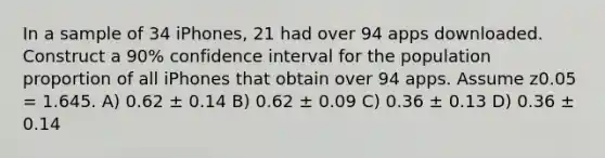 In a sample of 34 iPhones, 21 had over 94 apps downloaded. Construct a 90% confidence interval for the population proportion of all iPhones that obtain over 94 apps. Assume z0.05 = 1.645. A) 0.62 ± 0.14 B) 0.62 ± 0.09 C) 0.36 ± 0.13 D) 0.36 ± 0.14