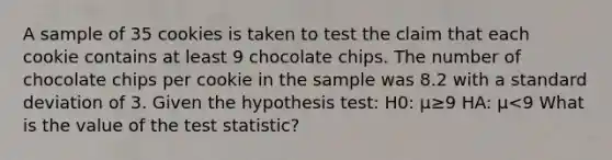 A sample of 35 cookies is taken to test the claim that each cookie contains at least 9 chocolate chips. The number of chocolate chips per cookie in the sample was 8.2 with a standard deviation of 3. Given the hypothesis test: H0: μ≥9 HA: μ<9 What is the value of the test statistic?