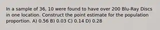 In a sample of 36, 10 were found to have over 200 Blu-Ray Discs in one location. Construct the point estimate for the population proportion. A) 0.56 B) 0.03 C) 0.14 D) 0.28