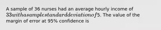 A sample of 36 nurses had an average hourly income of 33 with a sample standard deviation of5. The value of the margin of error at 95% confidence is