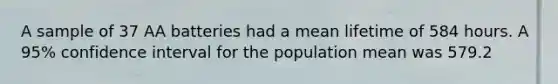 A sample of 37 AA batteries had a mean lifetime of 584 hours. A 95% confidence interval for the population mean was 579.2<u < 588.8. Which statement is the correct interpretation of the results?