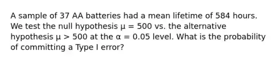 A sample of 37 AA batteries had a mean lifetime of 584 hours. We test the null hypothesis μ = 500 vs. the alternative hypothesis μ > 500 at the α = 0.05 level. What is the probability of committing a Type I error?