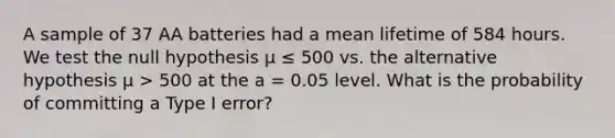 A sample of 37 AA batteries had a mean lifetime of 584 hours. We test the null hypothesis μ ≤ 500 vs. the alternative hypothesis μ > 500 at the a = 0.05 level. What is the probability of committing a Type I error?