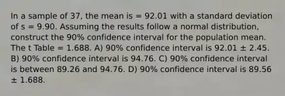 In a sample of 37, the mean is = 92.01 with a standard deviation of s = 9.90. Assuming the results follow a normal distribution, construct the 90% confidence interval for the population mean. The t Table = 1.688. A) 90% confidence interval is 92.01 ± 2.45. B) 90% confidence interval is 94.76. C) 90% confidence interval is between 89.26 and 94.76. D) 90% confidence interval is 89.56 ± 1.688.