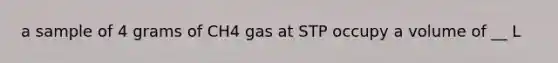 a sample of 4 grams of CH4 gas at STP occupy a volume of __ L