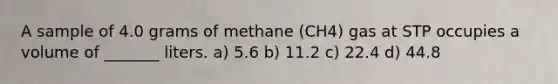 A sample of 4.0 grams of methane (CH4) gas at STP occupies a volume of _______ liters. a) 5.6 b) 11.2 c) 22.4 d) 44.8