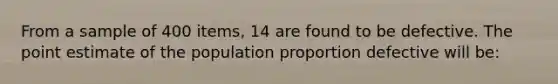 From a sample of 400 items, 14 are found to be defective. The point estimate of the population proportion defective will be: