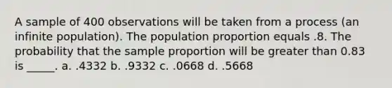 A sample of 400 observations will be taken from a process (an infinite population). The population proportion equals .8. The probability that the sample proportion will be <a href='https://www.questionai.com/knowledge/ktgHnBD4o3-greater-than' class='anchor-knowledge'>greater than</a> 0.83 is _____. a. .4332 b. .9332 c. .0668 d. .5668