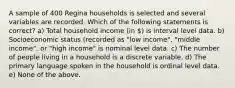 A sample of 400 Regina households is selected and several variables are recorded. Which of the following statements is correct? a) Total household income (in ) is interval level data. b) Socioeconomic status (recorded as "low income", "middle income", or "high income" is nominal level data. c) The number of people living in a household is a discrete variable. d) The primary language spoken in the household is ordinal level data. e) None of the above.