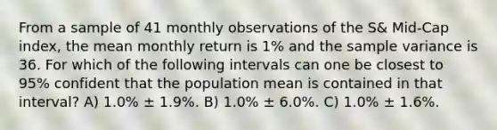 From a sample of 41 monthly observations of the S& Mid-Cap index, the mean monthly return is 1% and the sample variance is 36. For which of the following intervals can one be closest to 95% confident that the population mean is contained in that interval? A) 1.0% ± 1.9%. B) 1.0% ± 6.0%. C) 1.0% ± 1.6%.