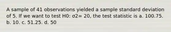 A sample of 41 observations yielded a sample standard deviation of 5. If we want to test H0: σ2= 20, the test statistic is a. 100.75. b. 10. c. 51.25. d. 50