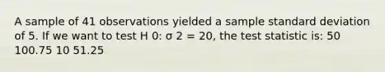 A sample of 41 observations yielded a sample standard deviation of 5. If we want to test H 0: σ 2 = 20, the test statistic is: 50 100.75 10 51.25