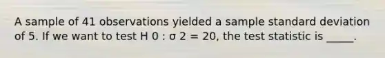 A sample of 41 observations yielded a sample standard deviation of 5. If we want to test H 0 : σ 2 = 20, the test statistic is _____.