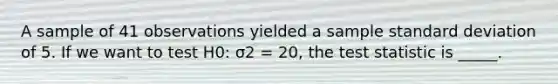 A sample of 41 observations yielded a sample standard deviation of 5. If we want to test H0: σ2 = 20, the test statistic is _____.