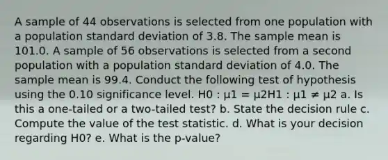 A sample of 44 observations is selected from one population with a population <a href='https://www.questionai.com/knowledge/kqGUr1Cldy-standard-deviation' class='anchor-knowledge'>standard deviation</a> of 3.8. The sample mean is 101.0. A sample of 56 observations is selected from a second population with a population standard deviation of 4.0. The sample mean is 99.4. Conduct the following test of hypothesis using the 0.10 significance level. H0 : μ1 = μ2H1 : μ1 ≠ μ2 a. Is this a one-tailed or a two-tailed test? b. State the decision rule c. Compute the value of <a href='https://www.questionai.com/knowledge/kzeQt8hpQB-the-test-statistic' class='anchor-knowledge'>the test statistic</a>. d. What is your decision regarding H0? e. What is the p-value?