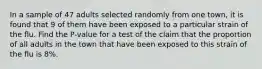 In a sample of 47 adults selected randomly from one town, it is found that 9 of them have been exposed to a particular strain of the flu. Find the P-value for a test of the claim that the proportion of all adults in the town that have been exposed to this strain of the flu is 8%.