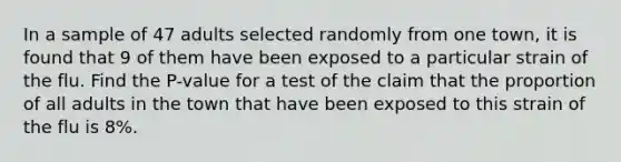 In a sample of 47 adults selected randomly from one town, it is found that 9 of them have been exposed to a particular strain of the flu. Find the P-value for a test of the claim that the proportion of all adults in the town that have been exposed to this strain of the flu is 8%.