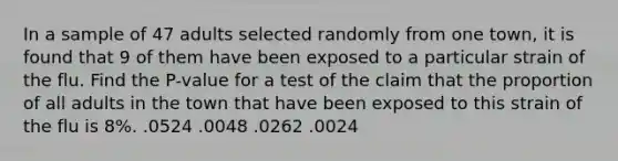 In a sample of 47 adults selected randomly from one town, it is found that 9 of them have been exposed to a particular strain of the flu. Find the P-value for a test of the claim that the proportion of all adults in the town that have been exposed to this strain of the flu is 8%. .0524 .0048 .0262 .0024