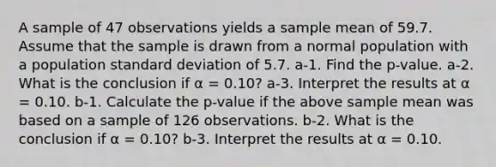 A sample of 47 observations yields a sample mean of 59.7. Assume that the sample is drawn from a normal population with a population standard deviation of 5.7. a-1. Find the p-value. a-2. What is the conclusion if α = 0.10? a-3. Interpret the results at α = 0.10. b-1. Calculate the p-value if the above sample mean was based on a sample of 126 observations. b-2. What is the conclusion if α = 0.10? b-3. Interpret the results at α = 0.10.