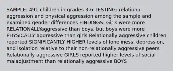 SAMPLE: 491 children in grades 3-6 TESTING: relational aggression and physical aggression among the sample and examined gender differences FINDINGS: Girls were more RELATIONALLYaggressive than boys, but boys were more PHYSICALLY aggressive than girls Relationally aggressive children reported SIGNIFICANTLY HIGHER levels of loneliness, depression, and isolation relative to their non-relationally aggressive peers Relationally aggressive GIRLS reported higher levels of social maladjustment than relationally aggressive BOYS