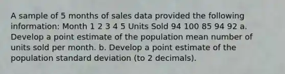 A sample of 5 months of sales data provided the following information: Month 1 2 3 4 5 Units Sold 94 100 85 94 92 a. Develop a point estimate of the population mean number of units sold per month. b. Develop a point estimate of the population standard deviation (to 2 decimals).