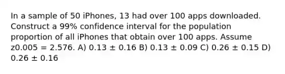 In a sample of 50 iPhones, 13 had over 100 apps downloaded. Construct a 99% confidence interval for the population proportion of all iPhones that obtain over 100 apps. Assume z0.005 = 2.576. A) 0.13 ± 0.16 B) 0.13 ± 0.09 C) 0.26 ± 0.15 D) 0.26 ± 0.16