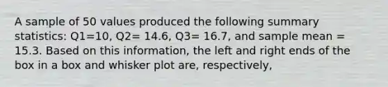 A sample of 50 values produced the following summary statistics: Q1=10, Q2= 14.6, Q3= 16.7, and sample mean = 15.3. Based on this information, the left and right ends of the box in a box and whisker plot are, respectively,