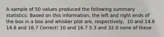 A sample of 50 values produced the following summary statistics: Based on this information, the left and right ends of the box in a box and whisker plot are, respectively, ​ 10 and 14.6 14.6 and 16.7 Correct! 10 and 16.7 5.3 and 32.0 none of these