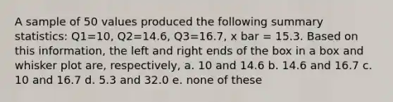 A sample of 50 values produced the following summary statistics: Q1=10, Q2=14.6, Q3=16.7, x bar = 15.3. Based on this information, the left and right ends of the box in a box and whisker plot are, respectively, a. 10 and 14.6 b. 14.6 and 16.7 c. 10 and 16.7 d. 5.3 and 32.0 e. none of these