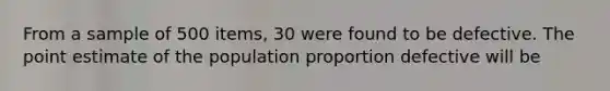 From a sample of 500 items, 30 were found to be defective. The point estimate of the population proportion defective will be