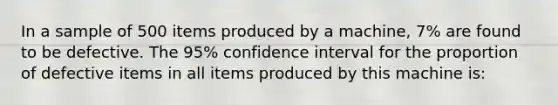 In a sample of 500 items produced by a machine, 7% are found to be defective. The 95% confidence interval for the proportion of defective items in all items produced by this machine is: