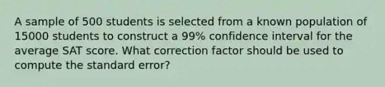 A sample of 500 students is selected from a known population of 15000 students to construct a 99% confidence interval for the average SAT score. What correction factor should be used to compute the standard error?