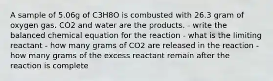 A sample of 5.06g of C3H8O is combusted with 26.3 gram of oxygen gas. CO2 and water are the products. - write the balanced chemical equation for the reaction - what is the limiting reactant - how many grams of CO2 are released in the reaction - how many grams of the excess reactant remain after the reaction is complete