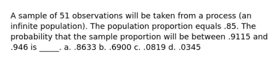 A sample of 51 observations will be taken from a process (an infinite population). The population proportion equals .85. The probability that the sample proportion will be between .9115 and .946 is _____. a. .8633 b. .6900 c. .0819 d. .0345