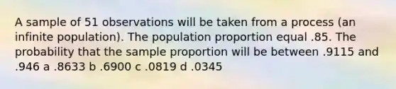 A sample of 51 observations will be taken from a process (an infinite population). The population proportion equal .85. The probability that the sample proportion will be between .9115 and .946 a .8633 b .6900 c .0819 d .0345