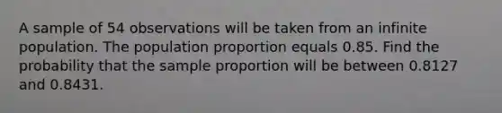 A sample of 54 observations will be taken from an infinite population. The population proportion equals 0.85. Find the probability that the sample proportion will be between 0.8127 and 0.8431.