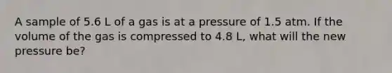 A sample of 5.6 L of a gas is at a pressure of 1.5 atm. If the volume of the gas is compressed to 4.8 L, what will the new pressure be?