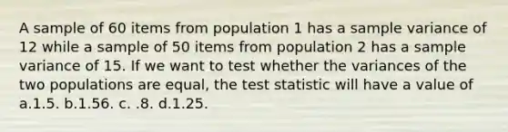 A sample of 60 items from population 1 has a sample variance of 12 while a sample of 50 items from population 2 has a sample variance of 15. If we want to test whether the variances of the two populations are equal, the test statistic will have a value of a.1.5. b.1.56. c. .8. d.1.25.