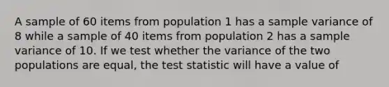 A sample of 60 items from population 1 has a sample variance of 8 while a sample of 40 items from population 2 has a sample variance of 10. If we test whether the variance of the two populations are equal, the test statistic will have a value of