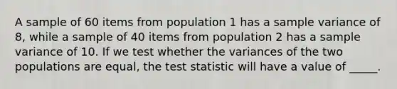 A sample of 60 items from population 1 has a sample variance of 8, while a sample of 40 items from population 2 has a sample variance of 10. If we test whether the variances of the two populations are equal, the test statistic will have a value of _____.