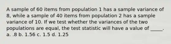 A sample of 60 items from population 1 has a sample variance of 8, while a sample of 40 items from population 2 has a sample variance of 10. If we test whether the variances of the two populations are equal, the test statistic will have a value of _____. a. .8 b. 1.56 c. 1.5 d. 1.25