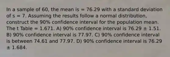 In a sample of 60, the mean is = 76.29 with a standard deviation of s = 7. Assuming the results follow a normal distribution, construct the 90% confidence interval for the population mean. The t Table = 1.671. A) 90% confidence interval is 76.29 ± 1.51. B) 90% confidence interval is 77.97. C) 90% confidence interval is between 74.61 and 77.97. D) 90% confidence interval is 76.29 ± 1.684.